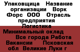 Упаковщица › Название организации ­ Ворк Форс, ООО › Отрасль предприятия ­ Логистика › Минимальный оклад ­ 24 000 - Все города Работа » Вакансии   . Псковская обл.,Великие Луки г.